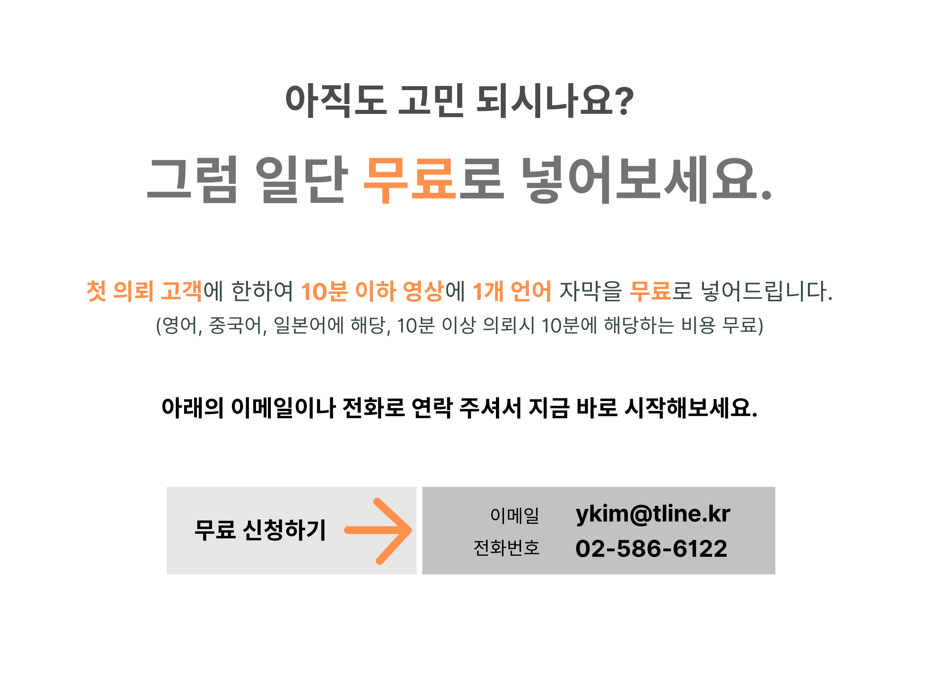 아직도 고민 되시나요? 그럼 일단 무료로 넣어보세요. 첫 의뢰 고객에 한하여 10분 이하 영상에 1개 언어 자막을 무료로 넣어드립니다.(영어, 중국어, 일본어에 해당, 10분 이상 의뢰시 10분에 해당하는 비용 무료) 아래의 이메일이나 전화로 연락 주셔서 지금 바로 시작해보세요. 무료신청하기 -> 이메일 : ykim@tline.kr, 전화번호 : 02-586-6122
